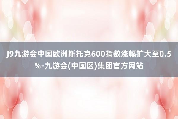 J9九游会中国欧洲斯托克600指数涨幅扩大至0.5%-九游会(中国区)集团官方网站