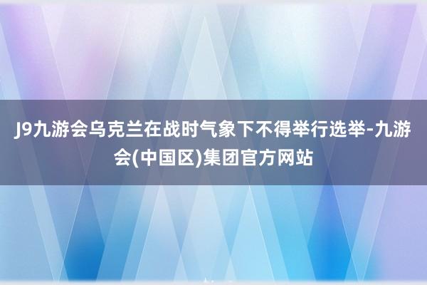 J9九游会乌克兰在战时气象下不得举行选举-九游会(中国区)集团官方网站