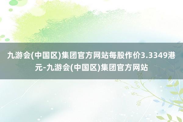 九游会(中国区)集团官方网站每股作价3.3349港元-九游会(中国区)集团官方网站