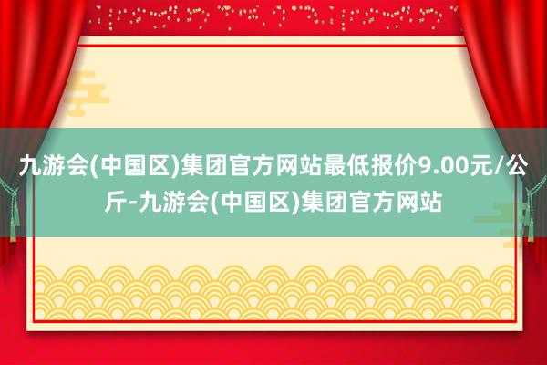 九游会(中国区)集团官方网站最低报价9.00元/公斤-九游会(中国区)集团官方网站