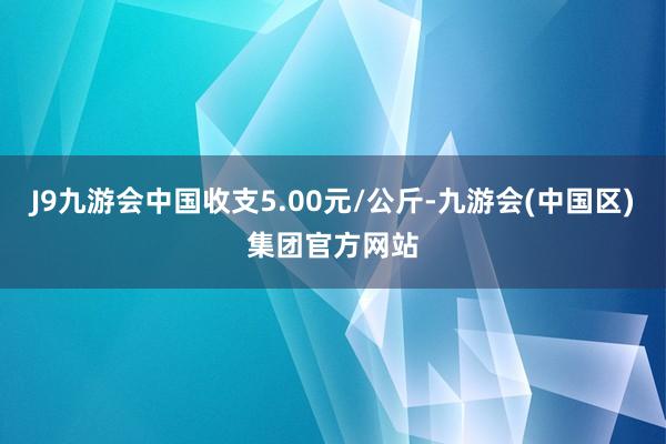 J9九游会中国收支5.00元/公斤-九游会(中国区)集团官方网站