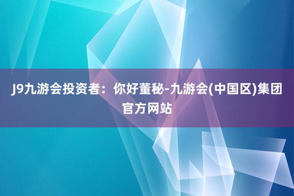 J9九游会　　投资者：你好董秘-九游会(中国区)集团官方网站