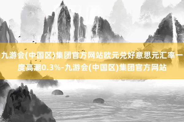 九游会(中国区)集团官方网站欧元兑好意思元汇率一度高潮0.3%-九游会(中国区)集团官方网站
