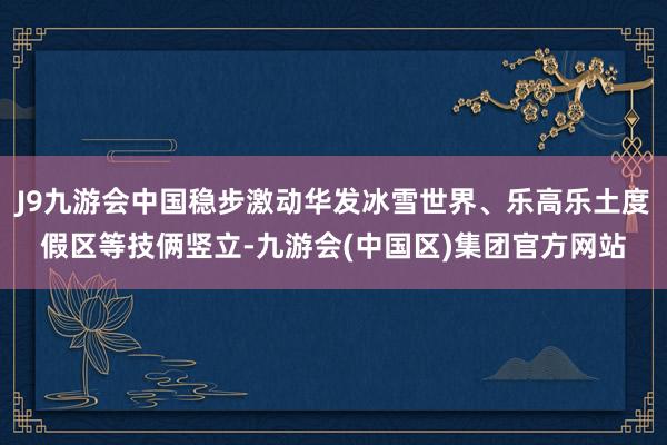 J9九游会中国稳步激动华发冰雪世界、乐高乐土度假区等技俩竖立-九游会(中国区)集团官方网站