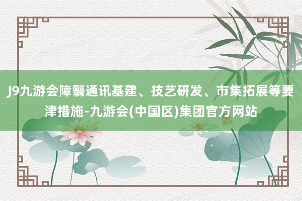 J9九游会障翳通讯基建、技艺研发、市集拓展等要津措施-九游会(中国区)集团官方网站