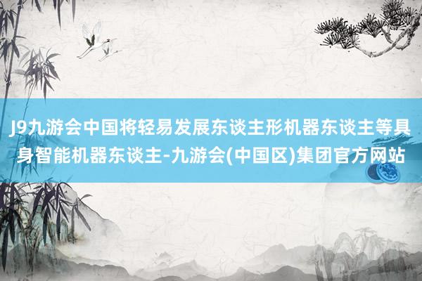 J9九游会中国将轻易发展东谈主形机器东谈主等具身智能机器东谈主-九游会(中国区)集团官方网站