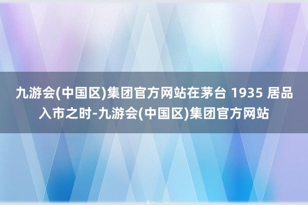 九游会(中国区)集团官方网站在茅台 1935 居品入市之时-九游会(中国区)集团官方网站