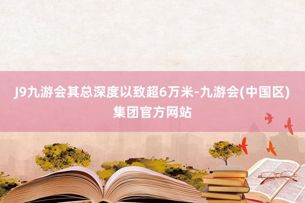 J9九游会其总深度以致超6万米-九游会(中国区)集团官方网站
