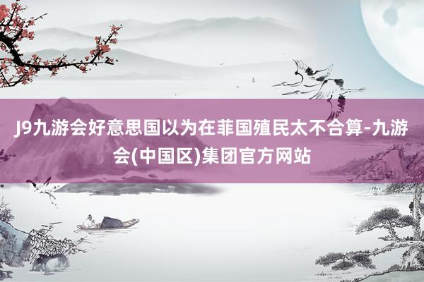 J9九游会好意思国以为在菲国殖民太不合算-九游会(中国区)集团官方网站