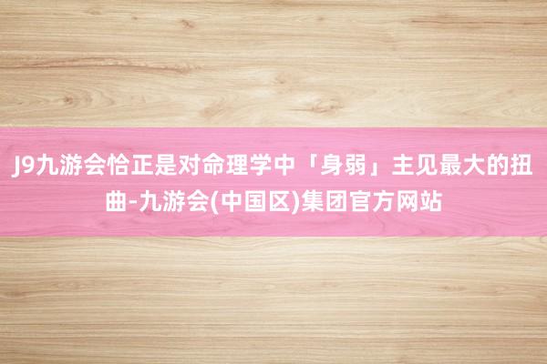 J9九游会恰正是对命理学中「身弱」主见最大的扭曲-九游会(中国区)集团官方网站