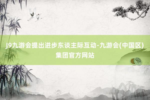 J9九游会提出进步东谈主际互动-九游会(中国区)集团官方网站
