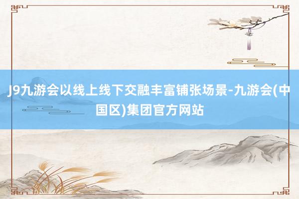 J9九游会以线上线下交融丰富铺张场景-九游会(中国区)集团官方网站