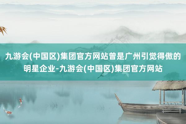 九游会(中国区)集团官方网站曾是广州引觉得傲的明星企业-九游会(中国区)集团官方网站