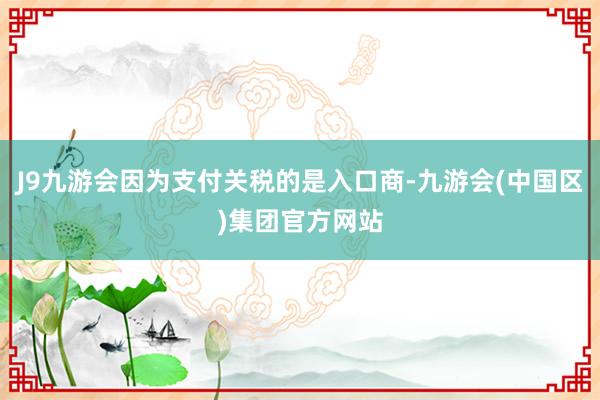 J9九游会因为支付关税的是入口商-九游会(中国区)集团官方网站