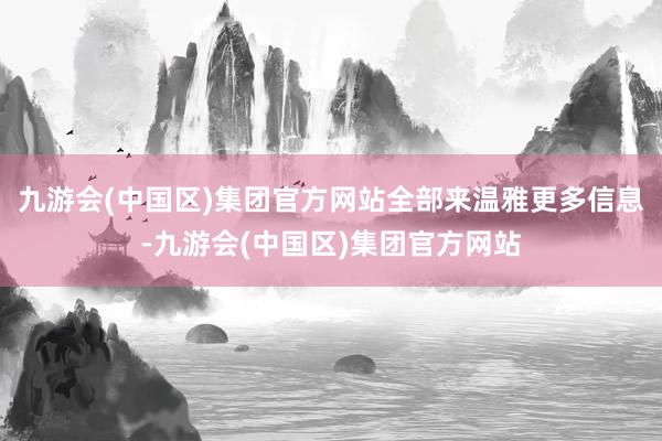 九游会(中国区)集团官方网站　　全部来温雅更多信息-九游会(中国区)集团官方网站