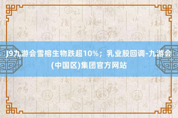 J9九游会雪榕生物跌超10%；乳业股回调-九游会(中国区)集团官方网站