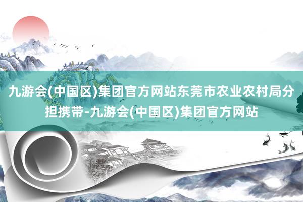 九游会(中国区)集团官方网站东莞市农业农村局分担携带-九游会(中国区)集团官方网站