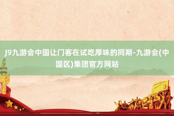 J9九游会中国让门客在试吃厚味的同期-九游会(中国区)集团官方网站
