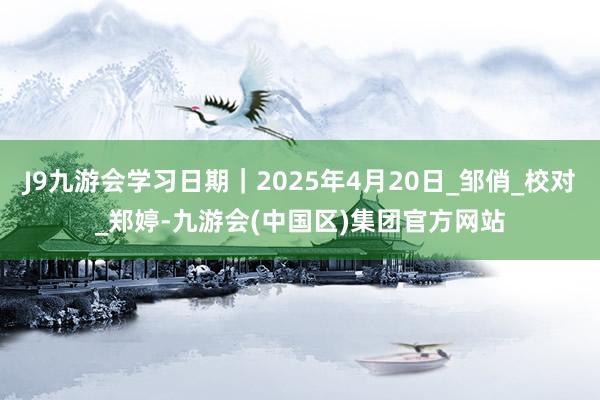 J9九游会学习日期｜2025年4月20日_邹俏_校对_郑婷-九游会(中国区)集团官方网站