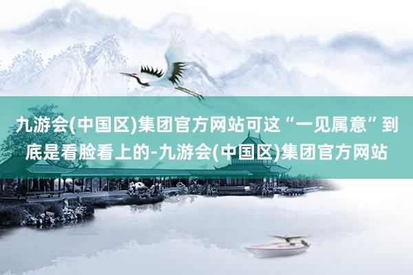 九游会(中国区)集团官方网站可这“一见属意”到底是看脸看上的-九游会(中国区)集团官方网站