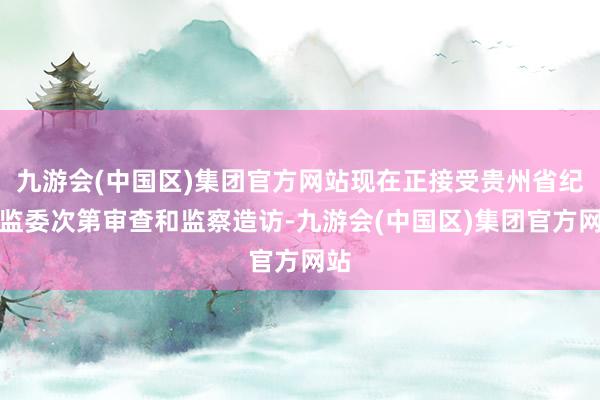 九游会(中国区)集团官方网站现在正接受贵州省纪委监委次第审查和监察造访-九游会(中国区)集团官方网站