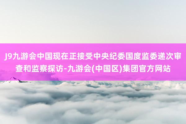 J9九游会中国现在正接受中央纪委国度监委递次审查和监察探访-九游会(中国区)集团官方网站