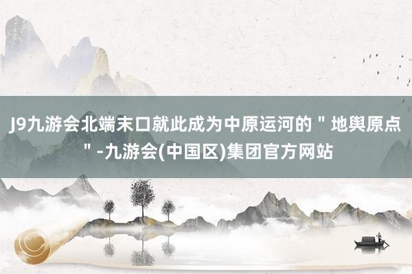 J9九游会北端末口就此成为中原运河的＂地舆原点＂-九游会(中国区)集团官方网站