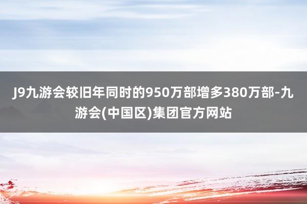 J9九游会较旧年同时的950万部增多380万部-九游会(中国区)集团官方网站