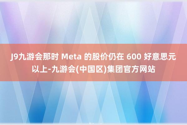 J9九游会那时 Meta 的股价仍在 600 好意思元以上-九游会(中国区)集团官方网站
