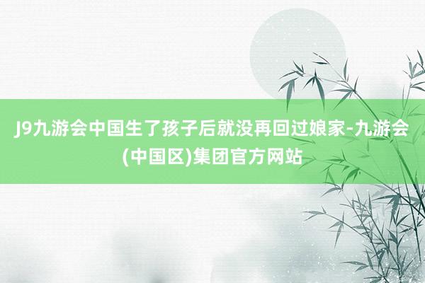 J9九游会中国生了孩子后就没再回过娘家-九游会(中国区)集团官方网站