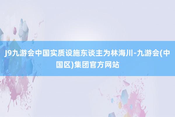 J9九游会中国实质设施东谈主为林海川-九游会(中国区)集团官方网站