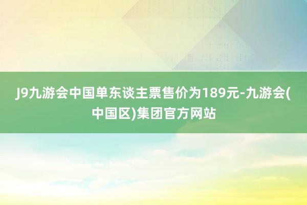 J9九游会中国单东谈主票售价为189元-九游会(中国区)集团官方网站