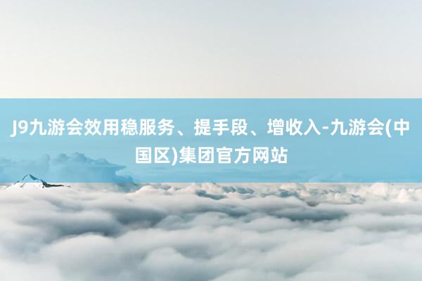 J9九游会效用稳服务、提手段、增收入-九游会(中国区)集团官方网站