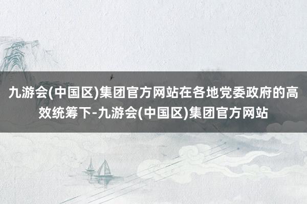 九游会(中国区)集团官方网站在各地党委政府的高效统筹下-九游会(中国区)集团官方网站
