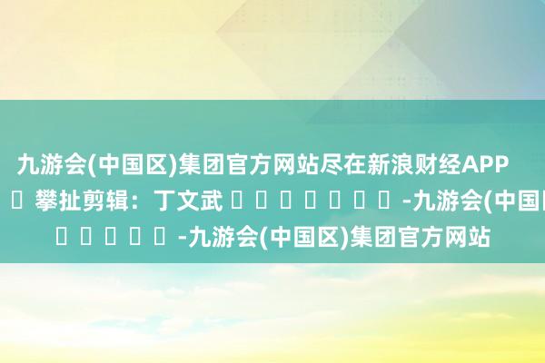 九游会(中国区)集团官方网站尽在新浪财经APP            						攀扯剪辑：丁文武 							-九游会(中国区)集团官方网站