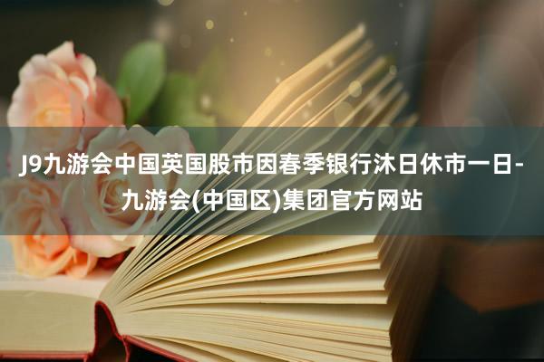 J9九游会中国英国股市因春季银行沐日休市一日-九游会(中国区)集团官方网站