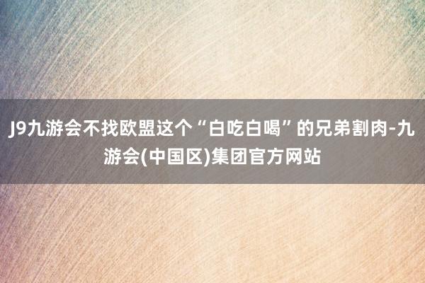 J9九游会不找欧盟这个“白吃白喝”的兄弟割肉-九游会(中国区)集团官方网站