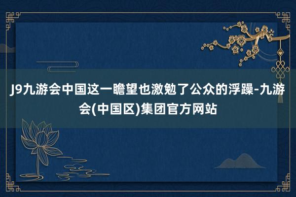 J9九游会中国这一瞻望也激勉了公众的浮躁-九游会(中国区)集团官方网站