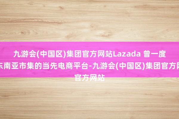 九游会(中国区)集团官方网站Lazada 曾一度是东南亚市集的当先电商平台-九游会(中国区)集团官方网站