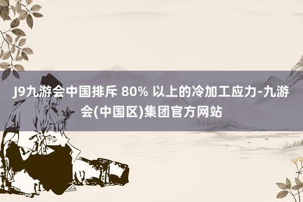 J9九游会中国排斥 80% 以上的冷加工应力-九游会(中国区)集团官方网站