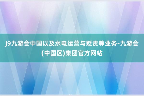 J9九游会中国以及水电运营与贬责等业务-九游会(中国区)集团官方网站