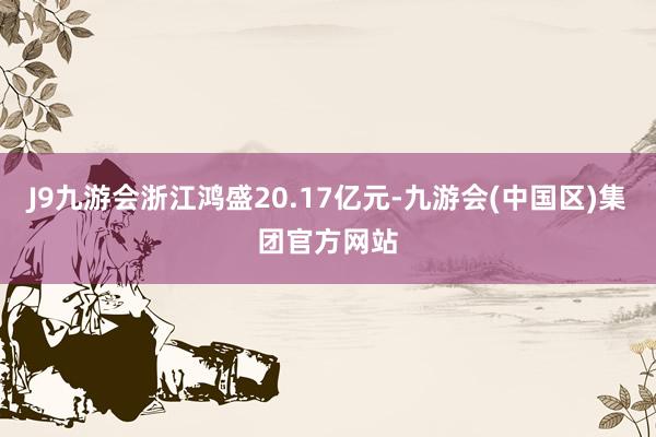 J9九游会浙江鸿盛20.17亿元-九游会(中国区)集团官方网站