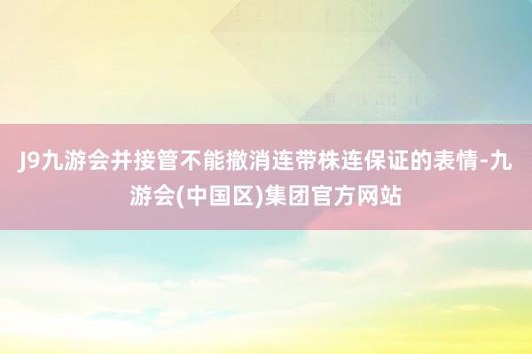 J9九游会并接管不能撤消连带株连保证的表情-九游会(中国区)集团官方网站