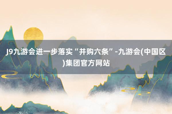 J9九游会进一步落实“并购六条”-九游会(中国区)集团官方网站