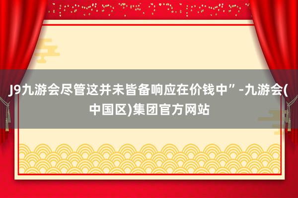 J9九游会尽管这并未皆备响应在价钱中”-九游会(中国区)集团官方网站