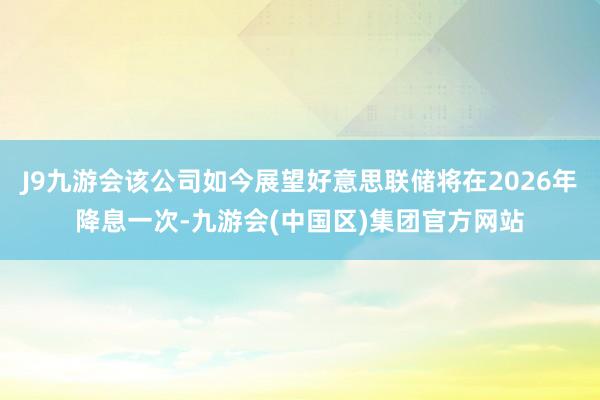 J9九游会该公司如今展望好意思联储将在2026年降息一次-九游会(中国区)集团官方网站