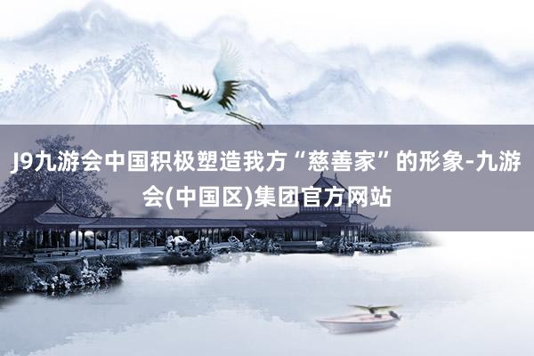 J9九游会中国积极塑造我方“慈善家”的形象-九游会(中国区)集团官方网站