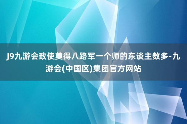 J9九游会致使莫得八路军一个师的东谈主数多-九游会(中国区)集团官方网站