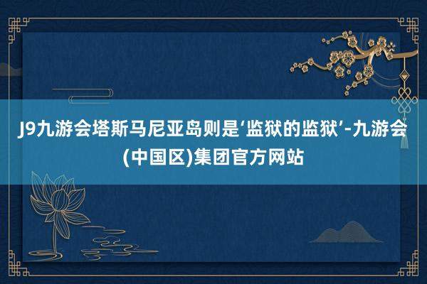 J9九游会塔斯马尼亚岛则是‘监狱的监狱’-九游会(中国区)集团官方网站