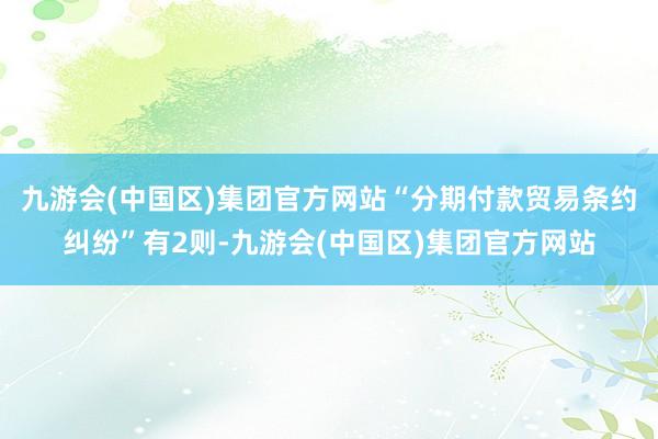 九游会(中国区)集团官方网站“分期付款贸易条约纠纷”有2则-九游会(中国区)集团官方网站